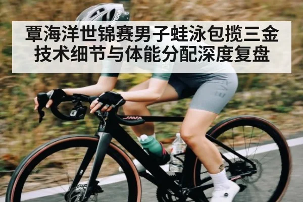 覃海洋世锦赛男子蛙泳包揽三金技术细节与体能分配深度复盘(crownsports)